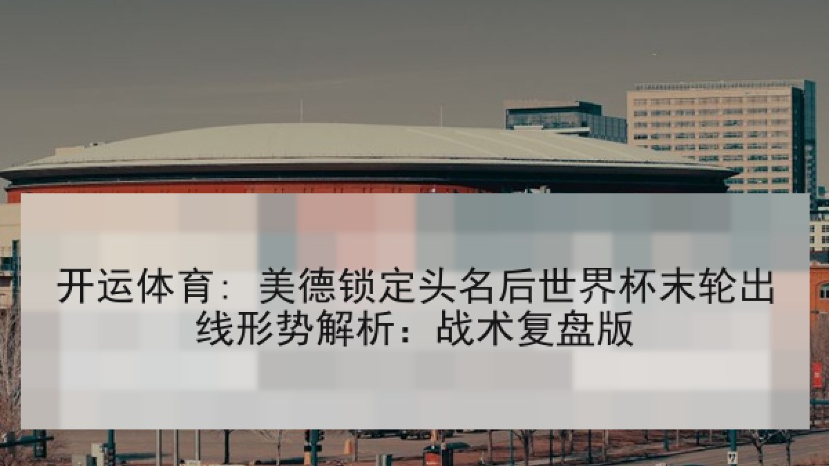 开运体育: 美德锁定头名后世界杯末轮出线形势解析:战术复盘版 开运体育: 美德锁定头名后世界杯末轮出线形势解析:战术复盘版