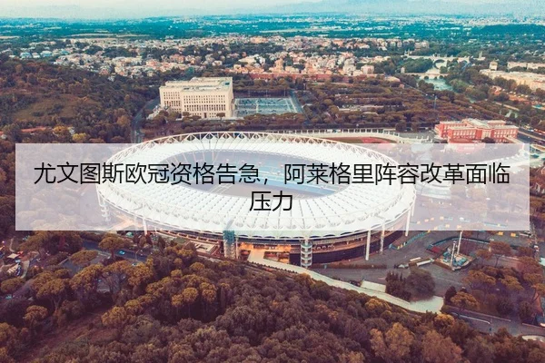尤文图斯欧冠资格告急，阿莱格里阵容改革面临压力