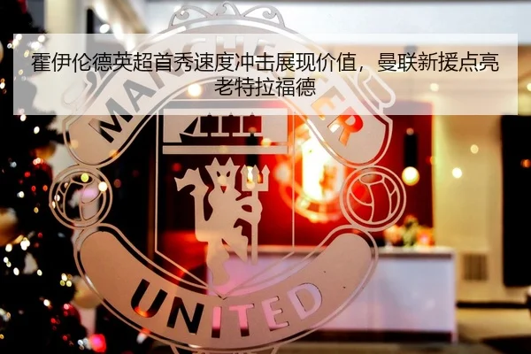霍伊伦德英超首秀速度冲击展现价值，曼联新援点亮老特拉福德