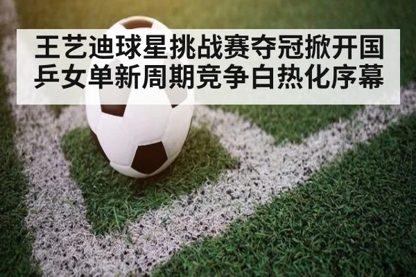 王艺迪球星挑战赛夺冠掀开国乒女单新周期竞争白热化序幕